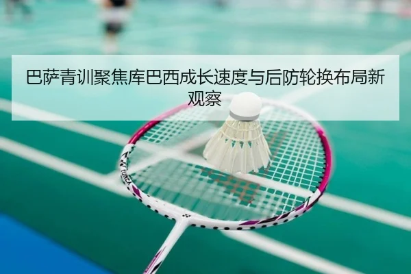 巴萨青训聚焦库巴西成长速度与后防轮换布局新观察