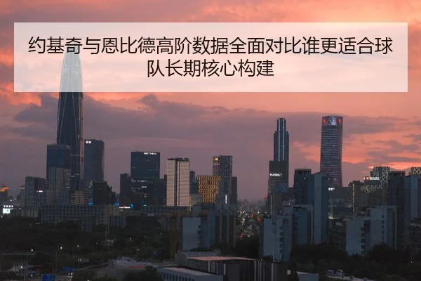约基奇与恩比德高阶数据全面对比谁更适合球队长期核心构建